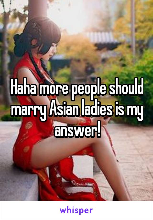 Haha more people should marry Asian ladies is my answer!