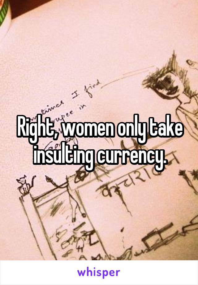 Right, women only take insulting currency.