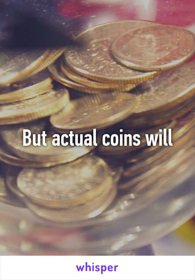 But actual coins will