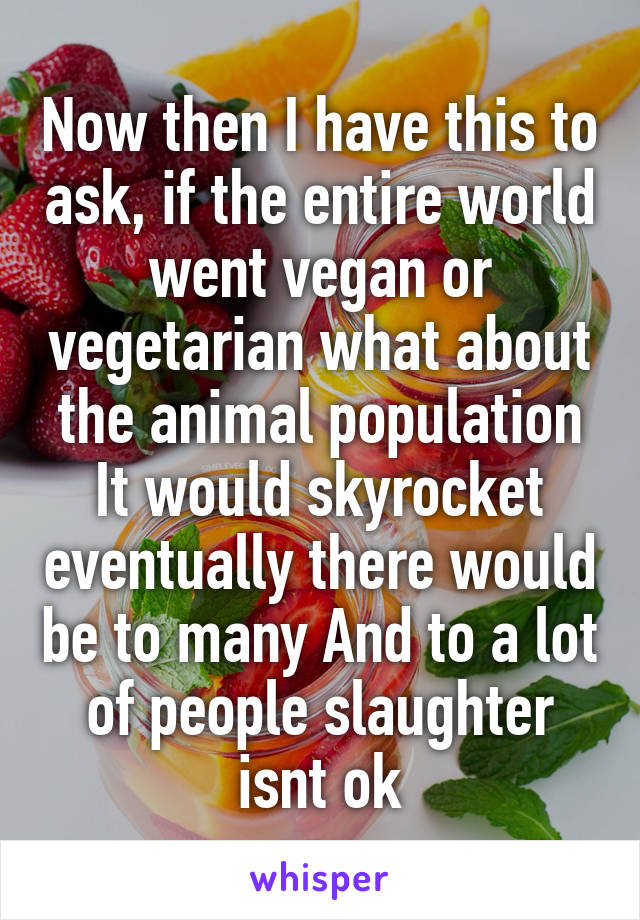 Now then I have this to ask, if the entire world went vegan or vegetarian what about the animal population It would skyrocket eventually there would be to many And to a lot of people slaughter isnt ok