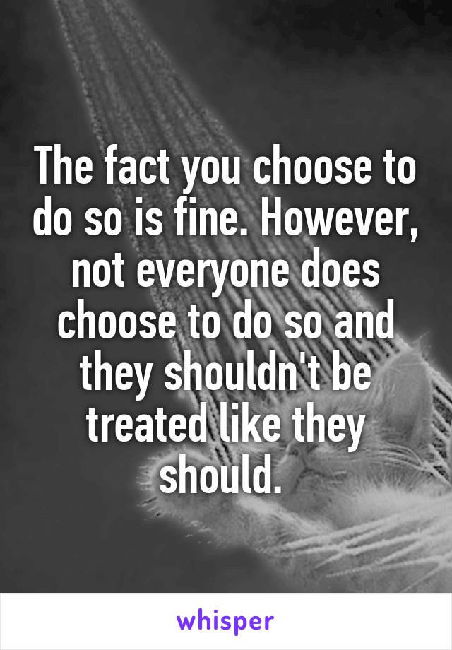 The fact you choose to do so is fine. However, not everyone does choose to do so and they shouldn't be treated like they should. 