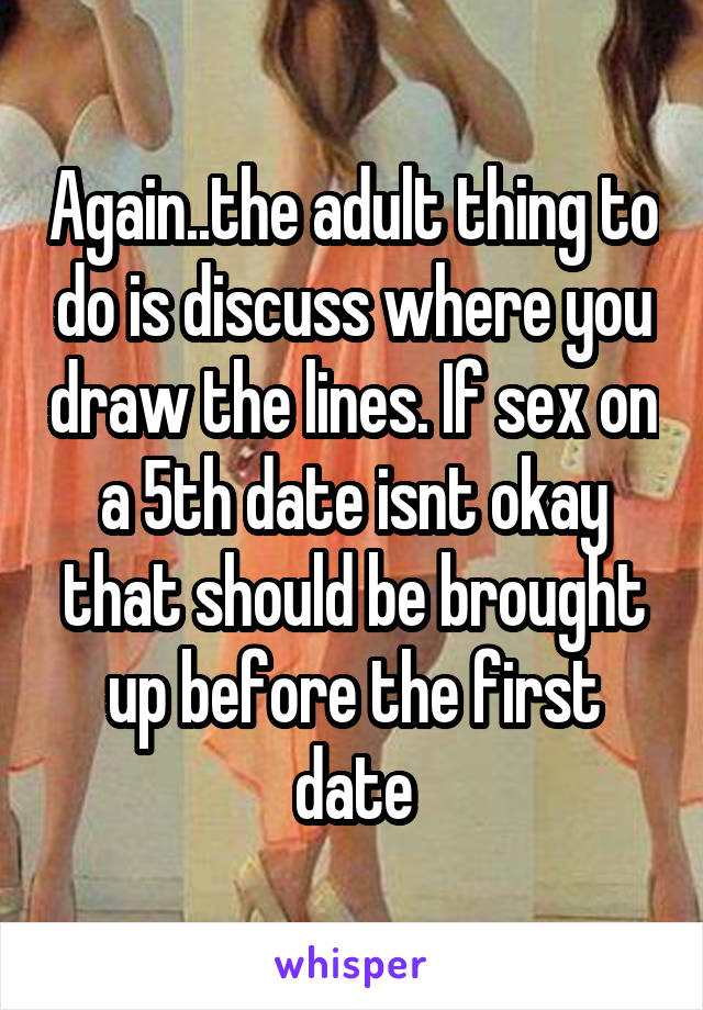 Again..the adult thing to do is discuss where you draw the lines. If sex on a 5th date isnt okay that should be brought up before the first date