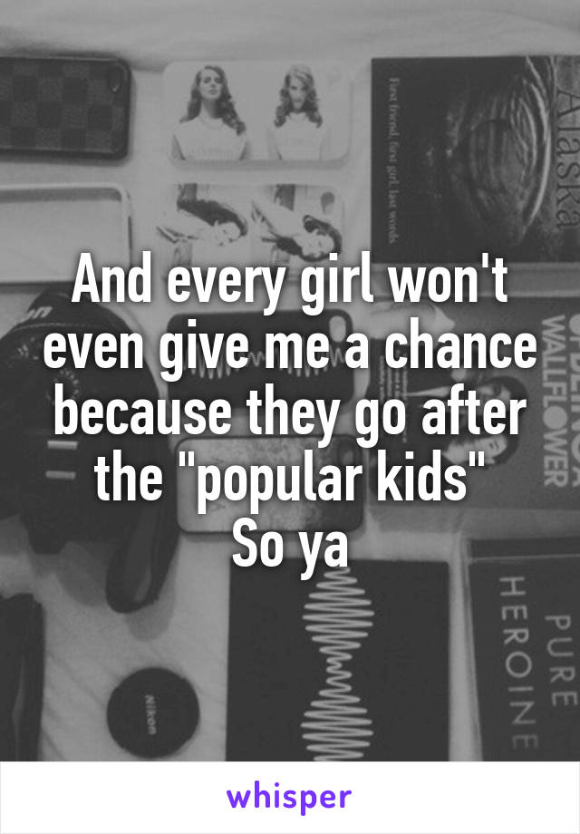 And every girl won't even give me a chance because they go after the "popular kids"
So ya