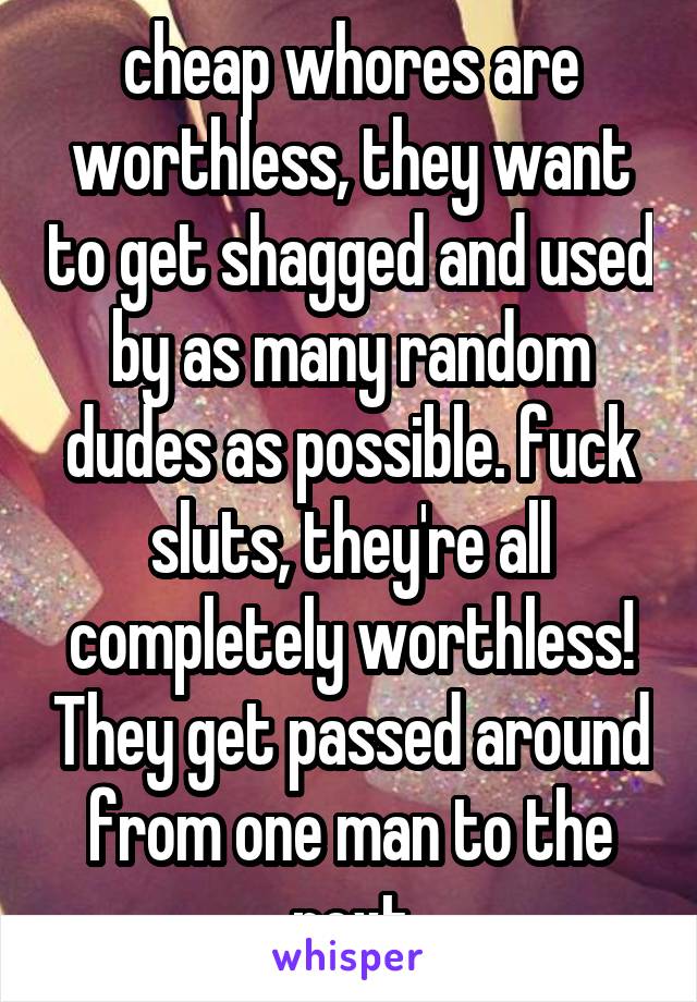 cheap whores are worthless, they want to get shagged and used by as many random dudes as possible. fuck sluts, they're all completely worthless! They get passed around from one man to the next