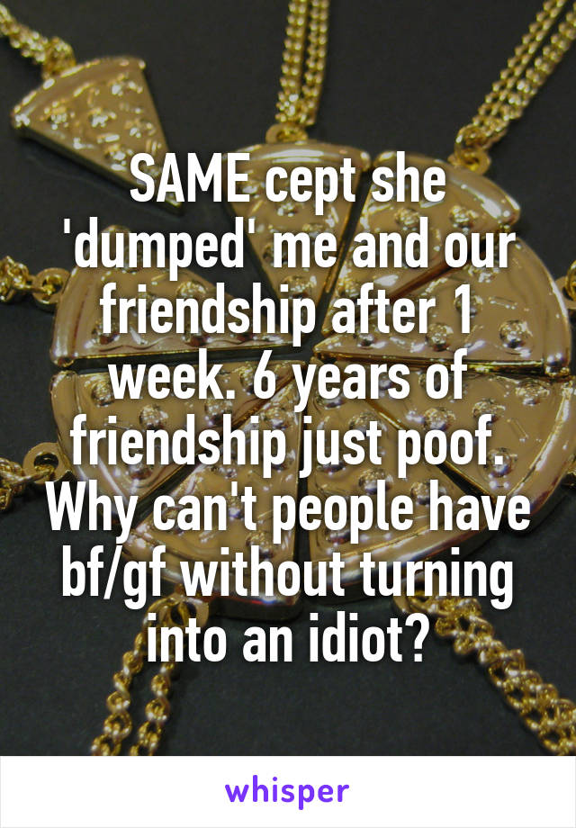 SAME cept she 'dumped' me and our friendship after 1 week. 6 years of friendship just poof. Why can't people have bf/gf without turning into an idiot?