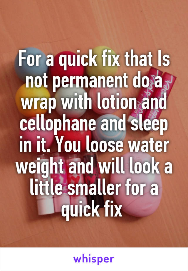 For a quick fix that Is not permanent do a wrap with lotion and cellophane and sleep in it. You loose water weight and will look a little smaller for a quick fix 