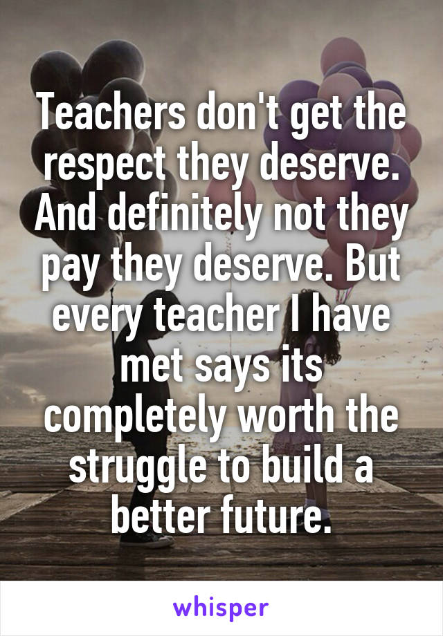 Teachers don't get the respect they deserve. And definitely not they pay they deserve. But every teacher I have met says its completely worth the struggle to build a better future.