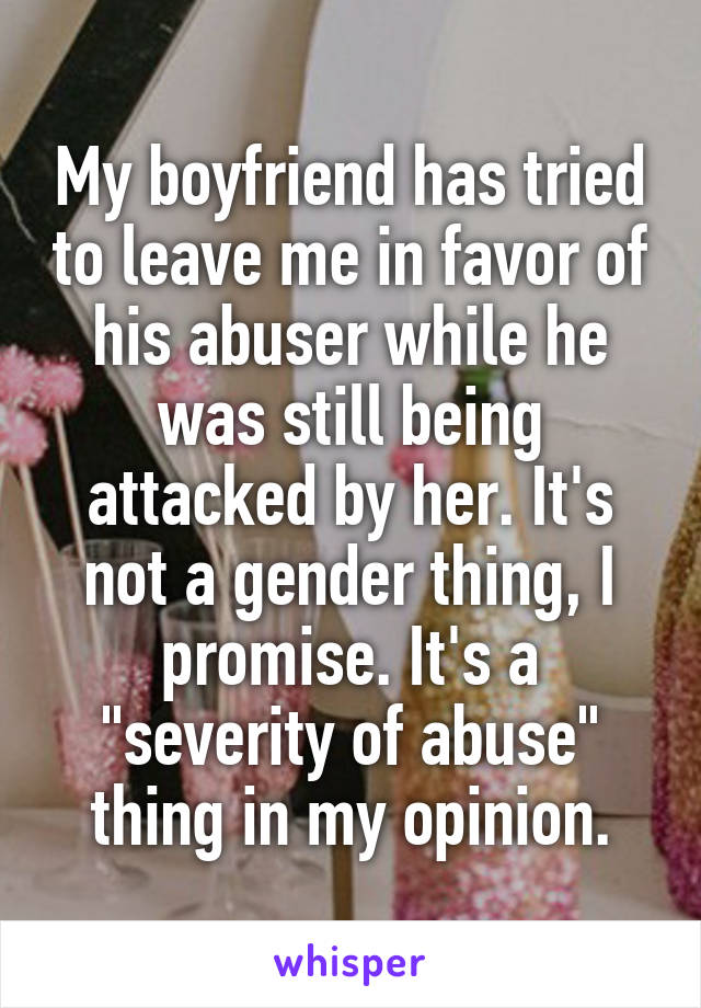 My boyfriend has tried to leave me in favor of his abuser while he was still being attacked by her. It's not a gender thing, I promise. It's a "severity of abuse" thing in my opinion.