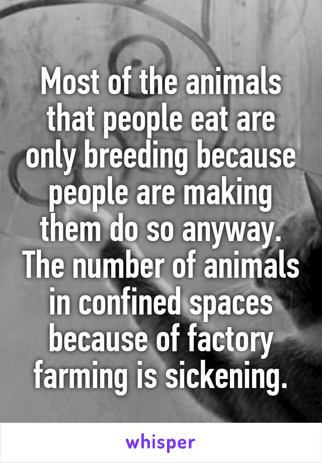 Most of the animals that people eat are only breeding because people are making them do so anyway. The number of animals in confined spaces because of factory farming is sickening.