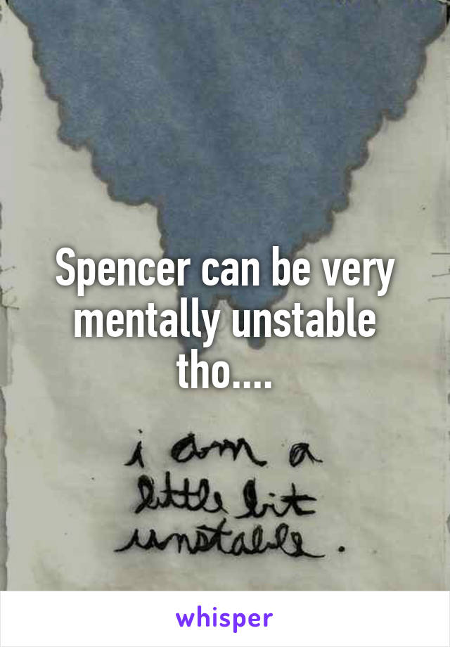 Spencer can be very mentally unstable tho....