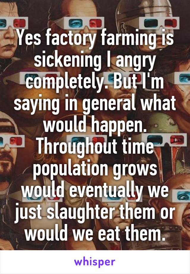 Yes factory farming is sickening I angry completely. But I'm saying in general what would happen. Throughout time population grows would eventually we just slaughter them or would we eat them.