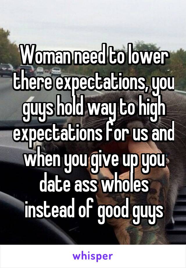 Woman need to lower there expectations, you guys hold way to high expectations for us and when you give up you date ass wholes instead of good guys