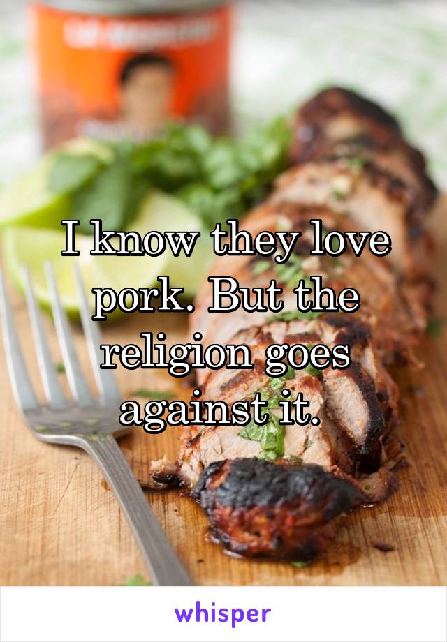 I know they love pork. But the religion goes against it. 