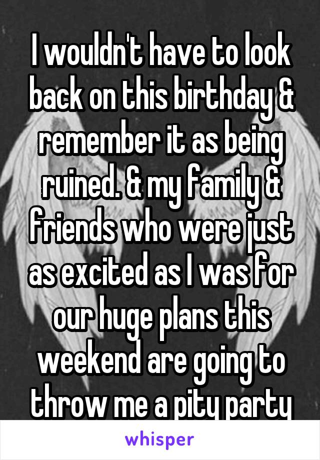 I wouldn't have to look back on this birthday & remember it as being ruined. & my family & friends who were just as excited as I was for our huge plans this weekend are going to throw me a pity party