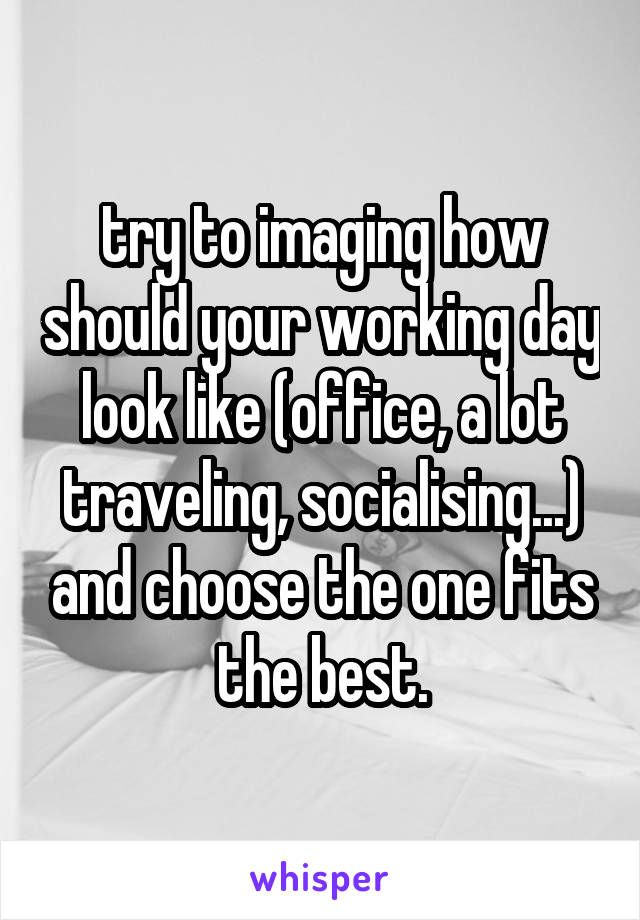 try to imaging how should your working day look like (office, a lot traveling, socialising...) and choose the one fits the best.