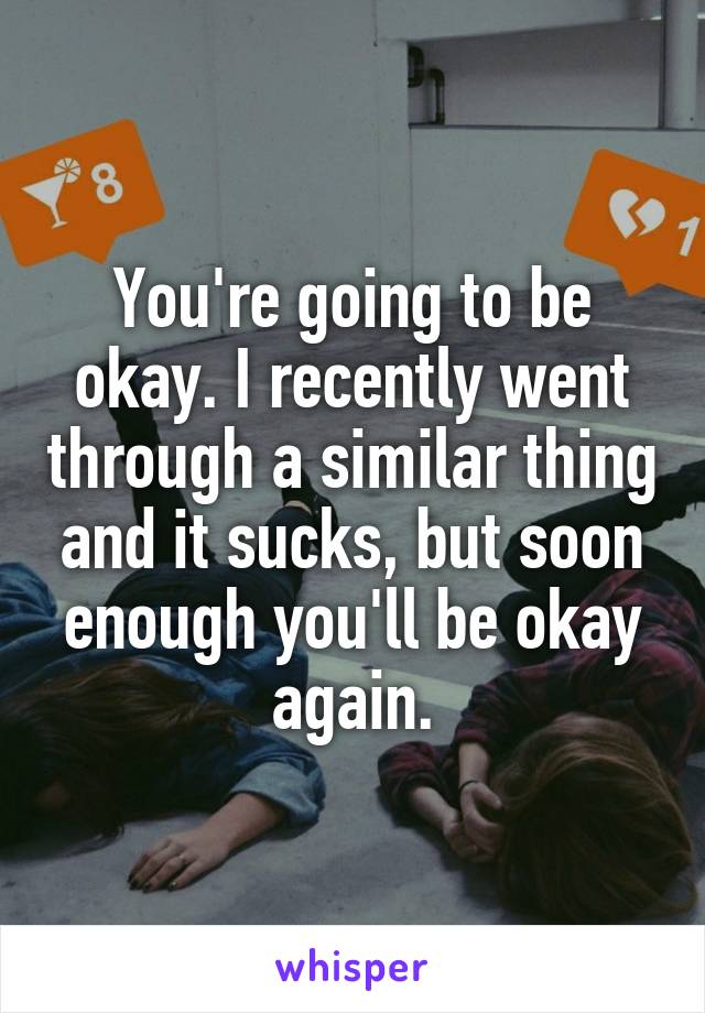 You're going to be okay. I recently went through a similar thing and it sucks, but soon enough you'll be okay again.