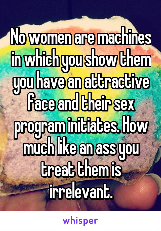 No women are machines in which you show them you have an attractive face and their sex program initiates. How much like an ass you treat them is irrelevant.