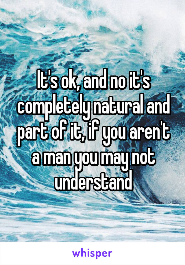 It's ok, and no it's completely natural and part of it, if you aren't a man you may not understand