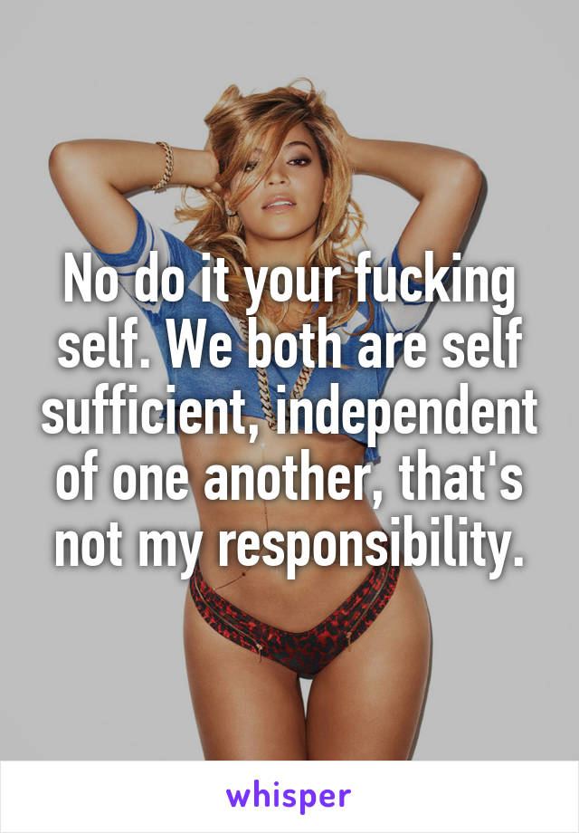 No do it your fucking self. We both are self sufficient, independent of one another, that's not my responsibility.