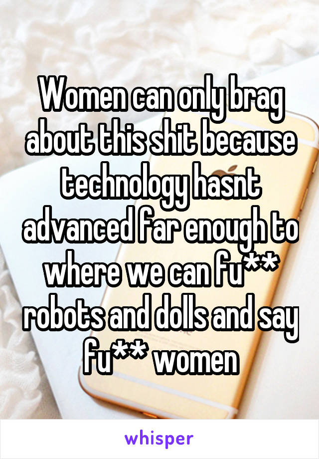 Women can only brag about this shit because technology hasnt advanced far enough to where we can fu** robots and dolls and say fu** women