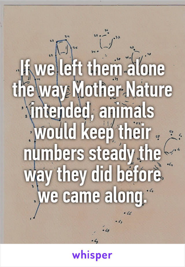 If we left them alone the way Mother Nature intended, animals would keep their numbers steady the way they did before we came along.