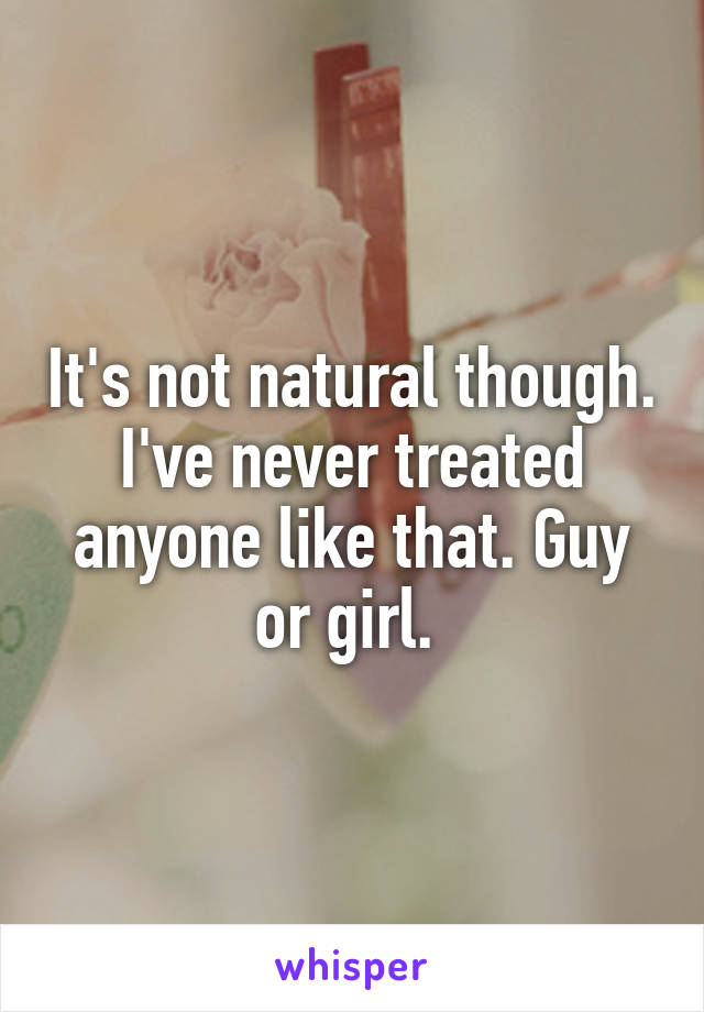 It's not natural though. I've never treated anyone like that. Guy or girl. 