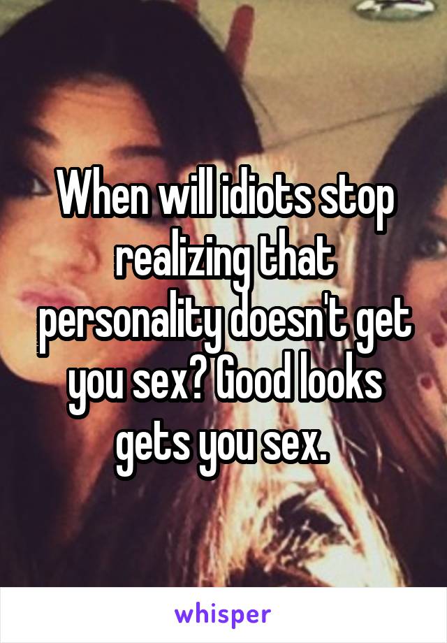 When will idiots stop realizing that personality doesn't get you sex? Good looks gets you sex. 