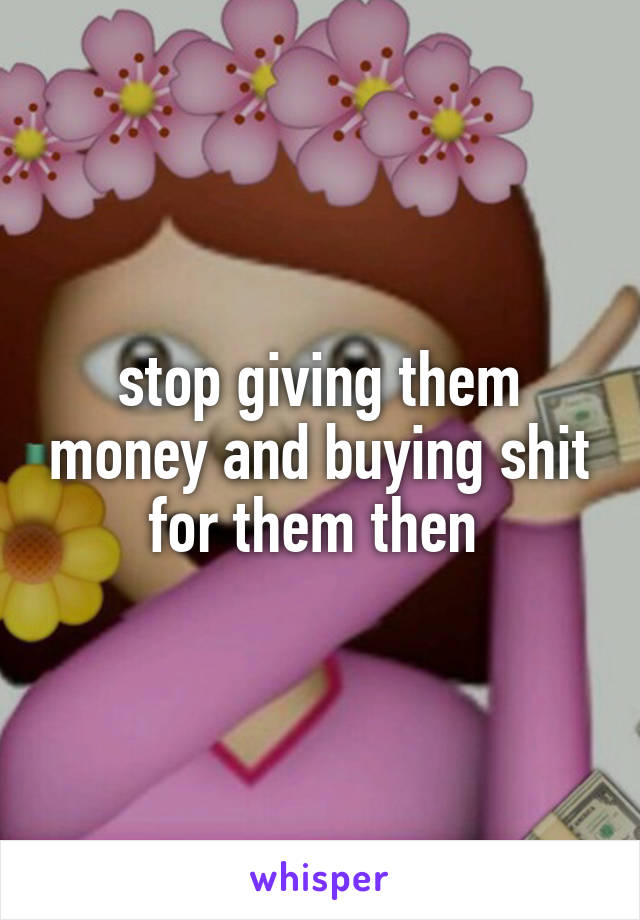 stop giving them money and buying shit for them then 