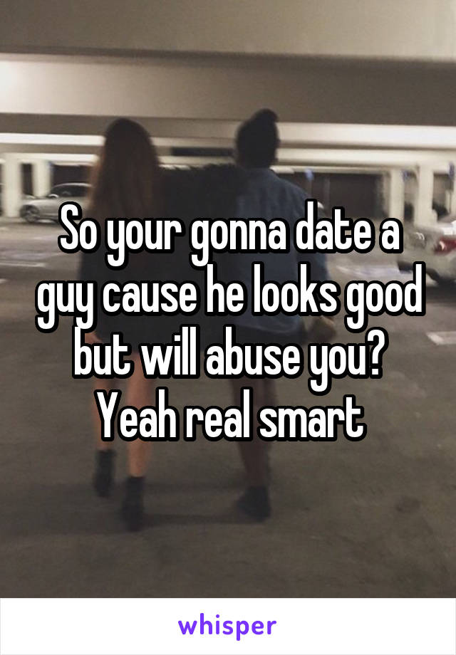 So your gonna date a guy cause he looks good but will abuse you? Yeah real smart