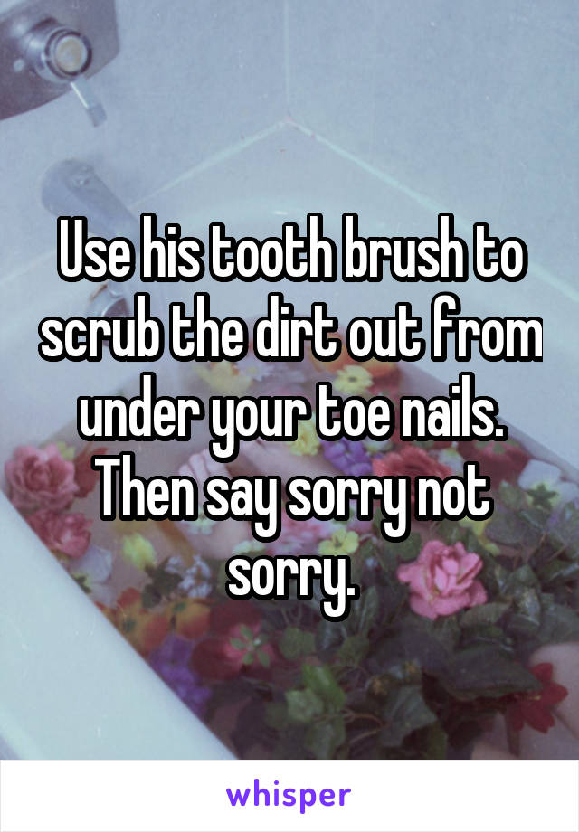 Use his tooth brush to scrub the dirt out from under your toe nails. Then say sorry not sorry.