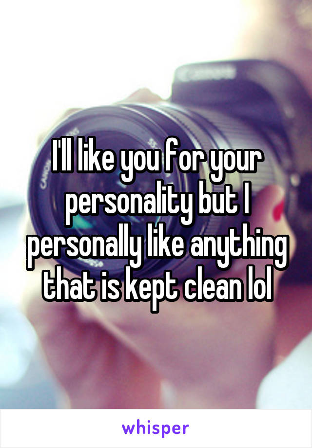 I'll like you for your personality but I personally like anything that is kept clean lol
