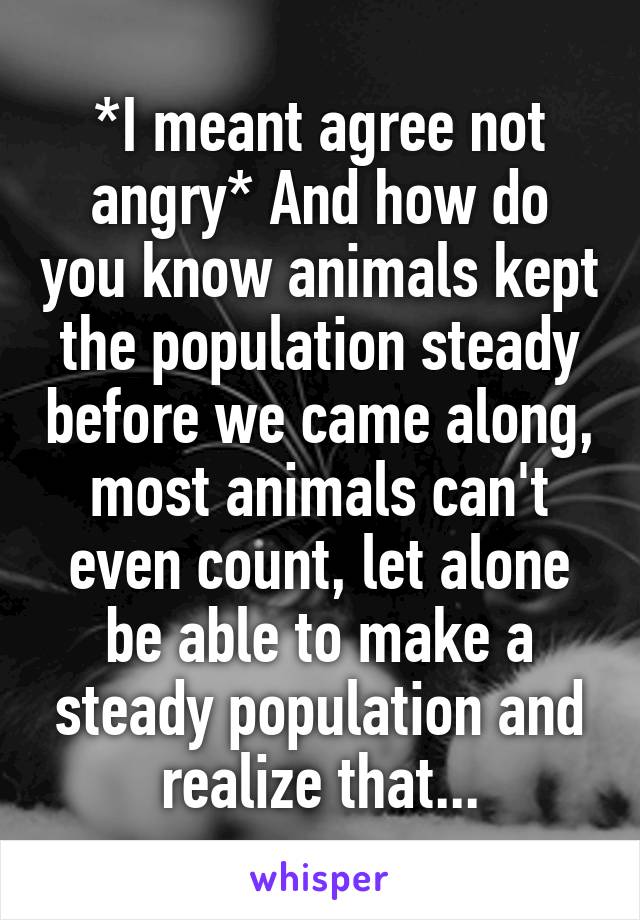 *I meant agree not angry* And how do you know animals kept the population steady before we came along, most animals can't even count, let alone be able to make a steady population and realize that...