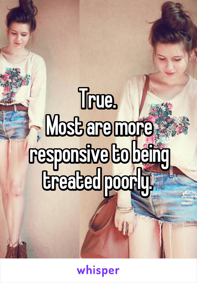 True. 
Most are more responsive to being treated poorly. 