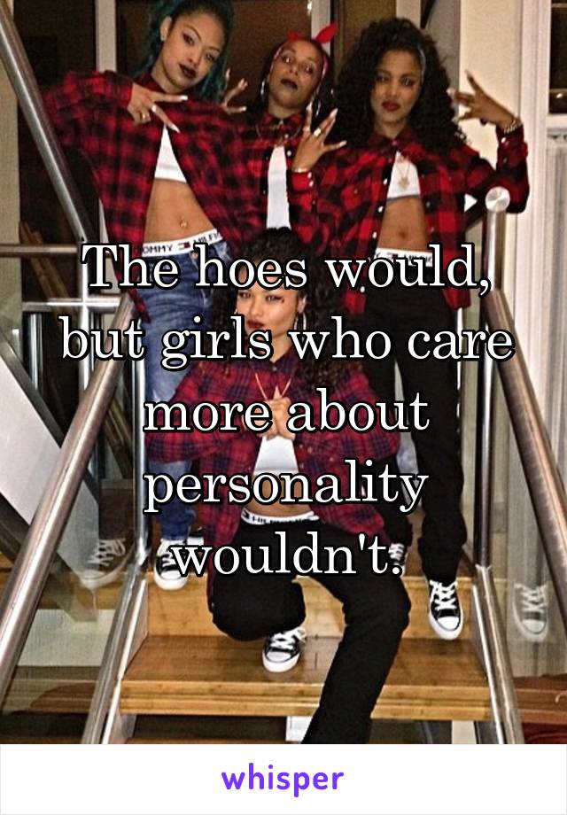 The hoes would, but girls who care more about personality wouldn't.