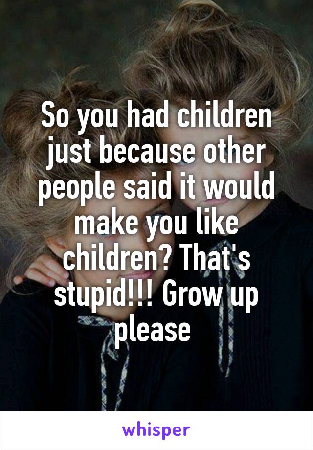 So you had children just because other people said it would make you like children? That's stupid!!! Grow up please 