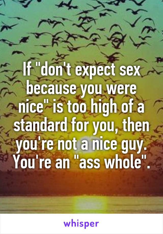 If "don't expect sex because you were nice" is too high of a standard for you, then you're not a nice guy. You're an "ass whole".