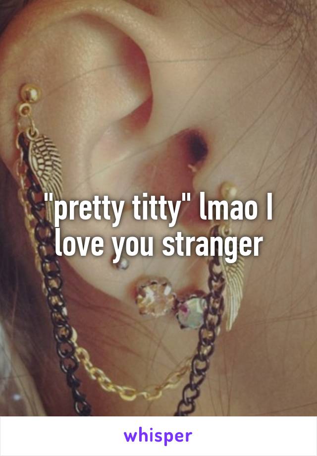 "pretty titty" lmao I love you stranger