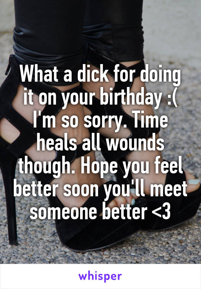 What a dick for doing it on your birthday :( I'm so sorry. Time heals all wounds though. Hope you feel better soon you'll meet someone better <3