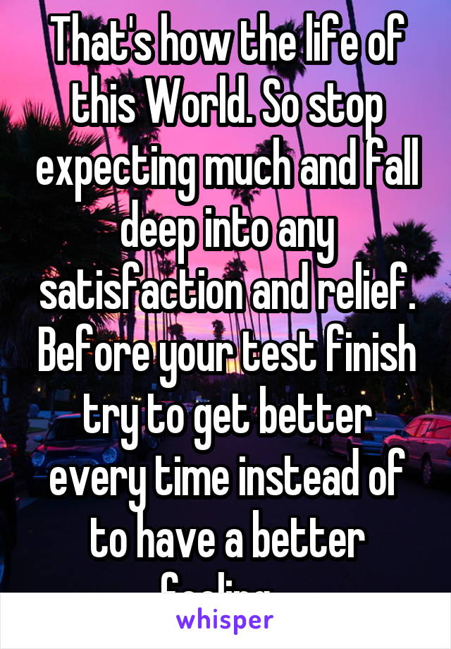 That's how the life of this World. So stop expecting much and fall deep into any satisfaction and relief. Before your test finish try to get better every time instead of to have a better feeling...