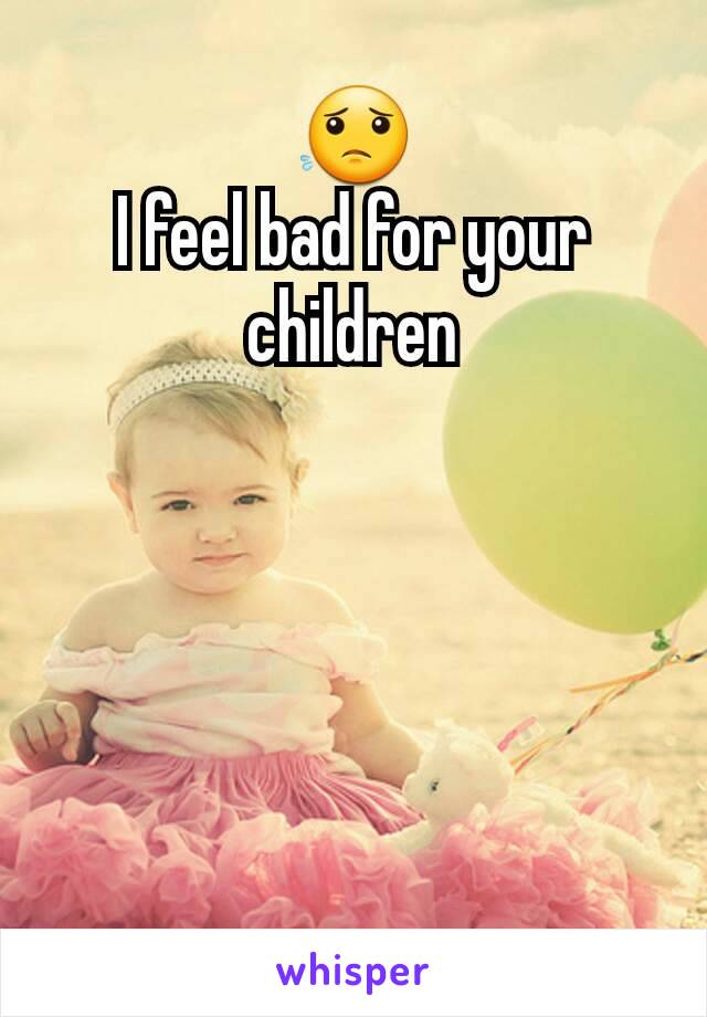 😟                                    I feel bad for your children