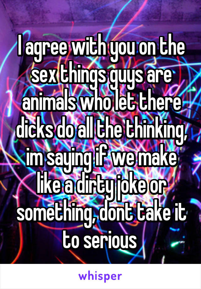 I agree with you on the sex things guys are animals who let there dicks do all the thinking, im saying if we make like a dirty joke or something, dont take it to serious 