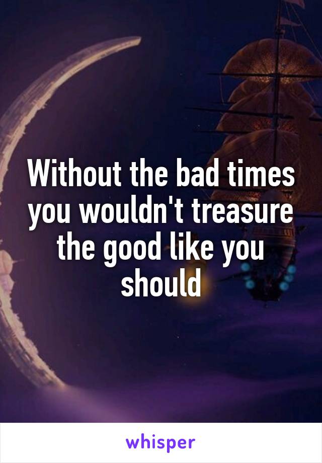Without the bad times you wouldn't treasure the good like you should
