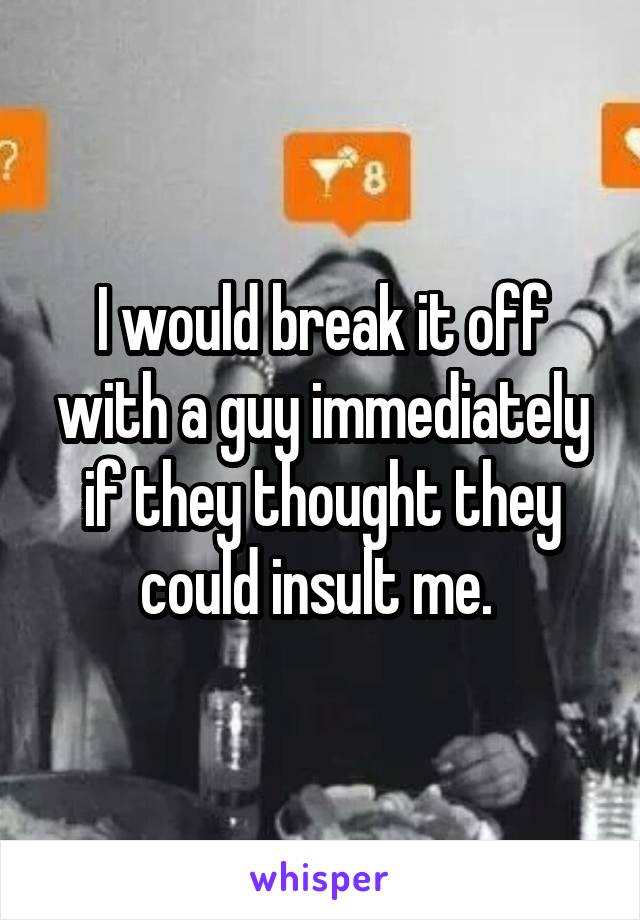 I would break it off with a guy immediately if they thought they could insult me. 