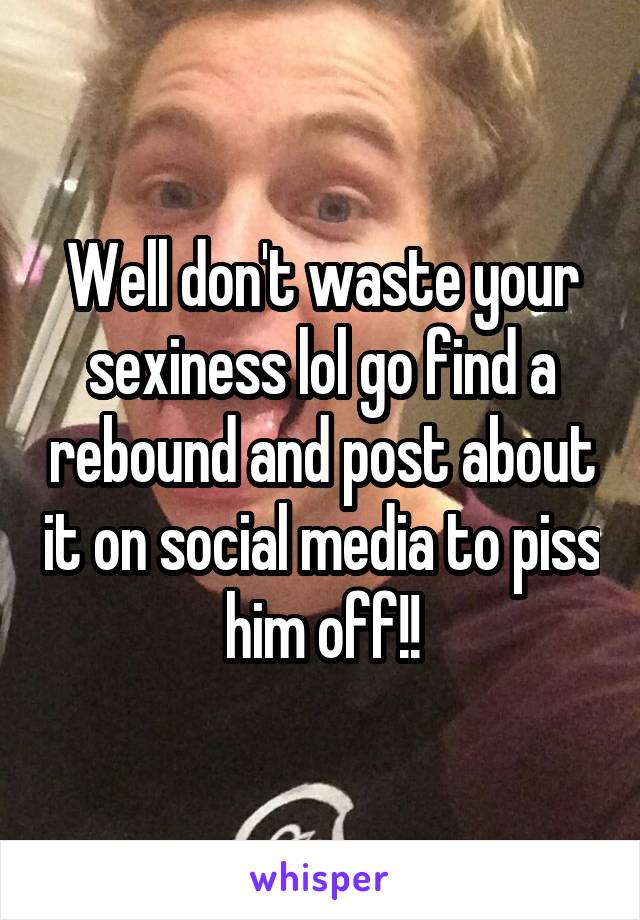 Well don't waste your sexiness lol go find a rebound and post about it on social media to piss him off!!
