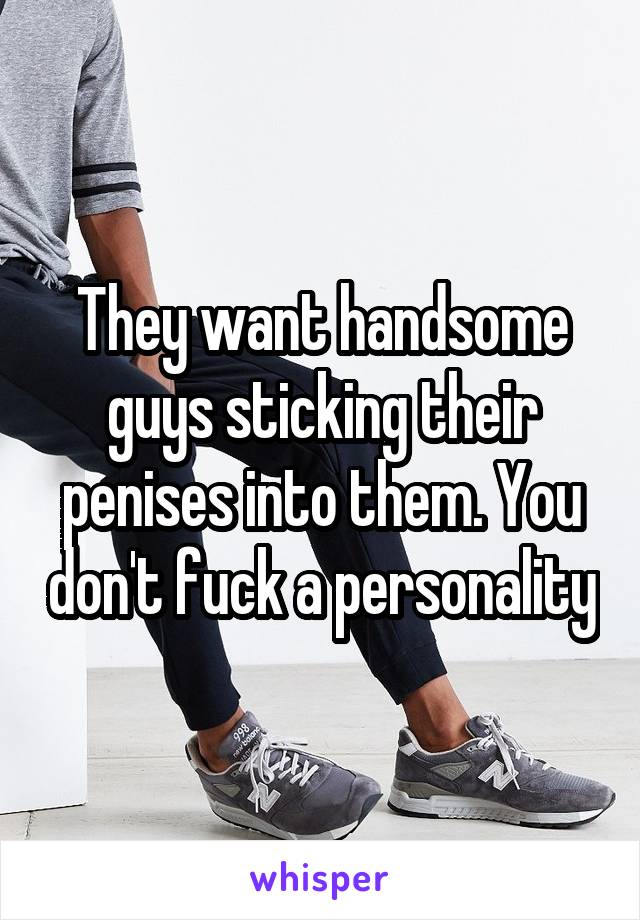 They want handsome guys sticking their penises into them. You don't fuck a personality