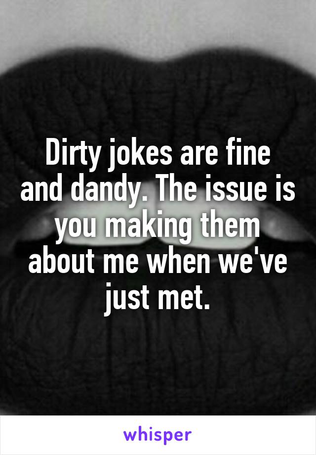 Dirty jokes are fine and dandy. The issue is you making them about me when we've just met.