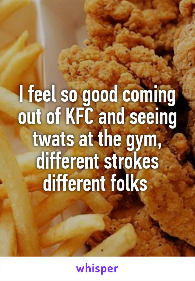 I feel so good coming out of KFC and seeing twats at the gym, different strokes different folks 