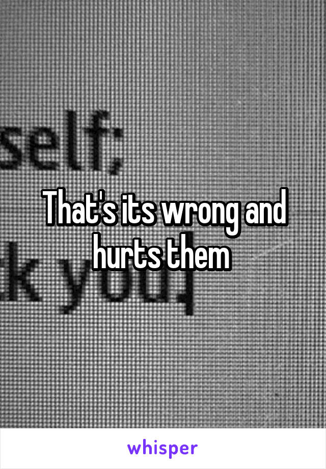 That's its wrong and hurts them 