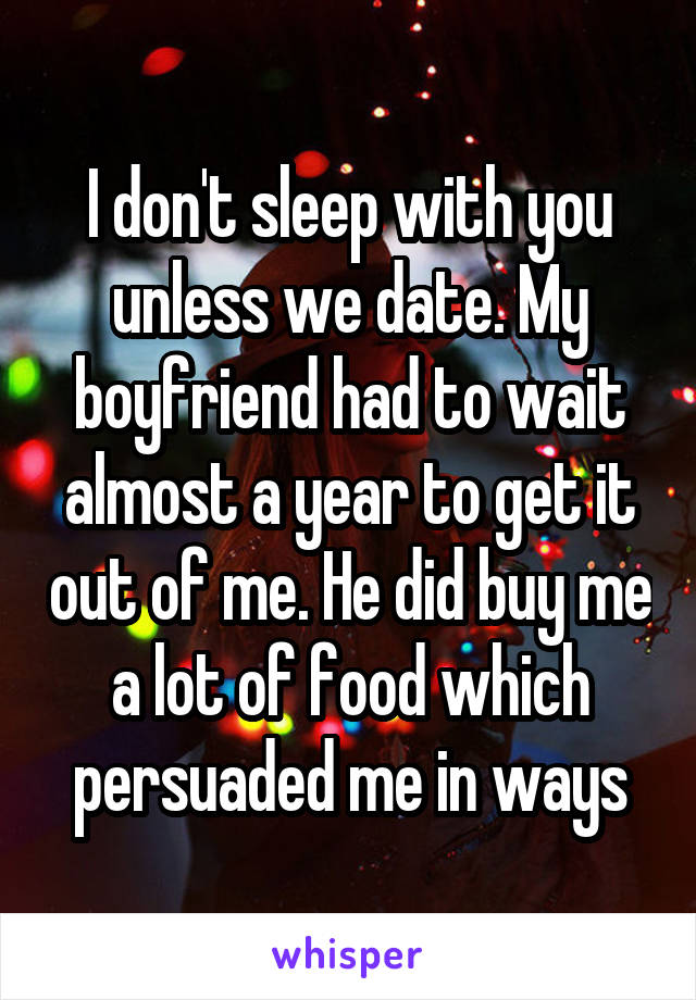 I don't sleep with you unless we date. My boyfriend had to wait almost a year to get it out of me. He did buy me a lot of food which persuaded me in ways