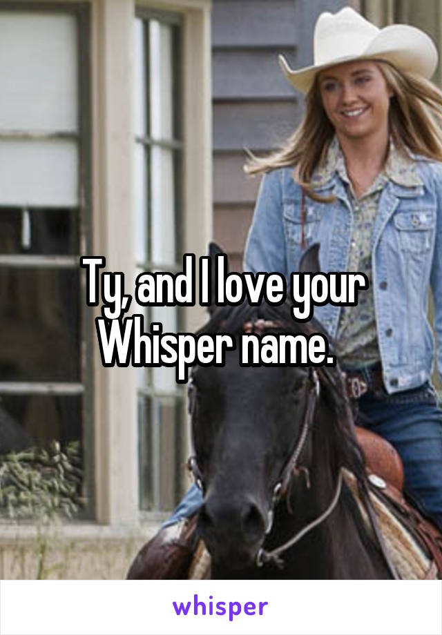 Ty, and I love your Whisper name.  